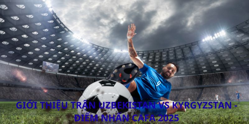Phân tích trận đấu Uzbekistan vs Kyrgyzstan: Cuộc đối đầu định đoạt tại CAFA 2026