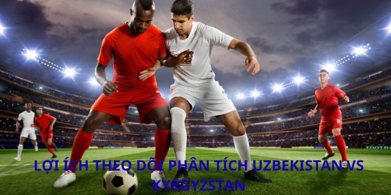 Phân tích trận đấu Uzbekistan vs Kyrgyzstan: Cuộc đối đầu định đoạt tại CAFA 2026