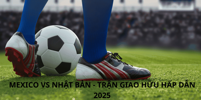 Phân tích trận đấu Mexico vs Nhật Bản: Bùng nổ tại Giao hữu Quốc tế 2026